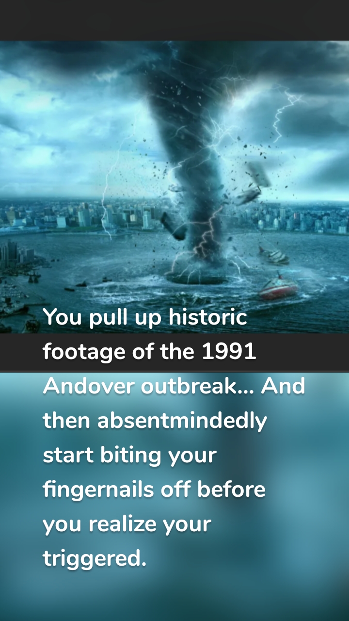 



You pull up historic footage of the 1991 Andover outbreak... And then absentmindedly start biting your fingernails off before you realize your triggered.
