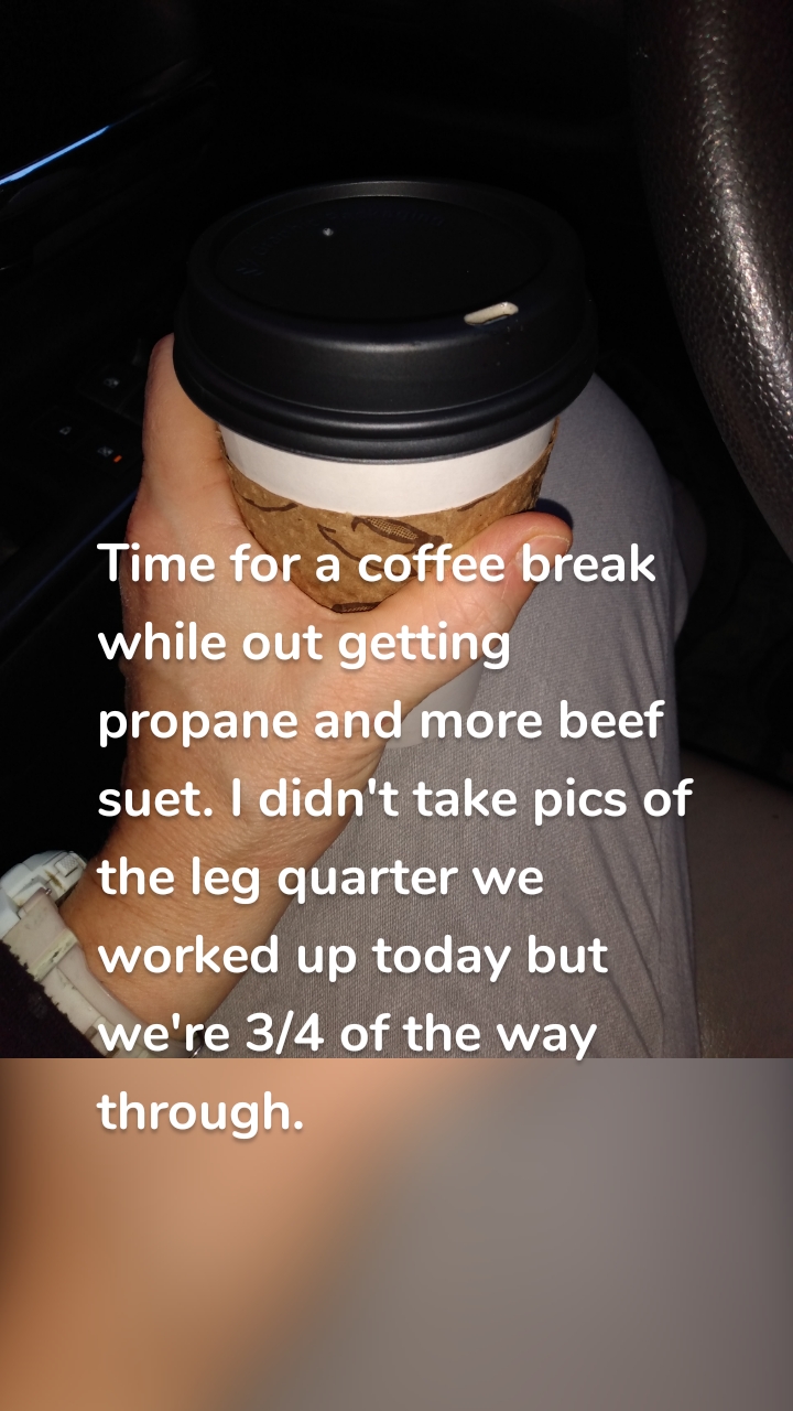 Time for a coffee break while out getting propane and more beef suet. I didn't take pics of the leg quarter we worked up today but we're 3/4 of the way through.